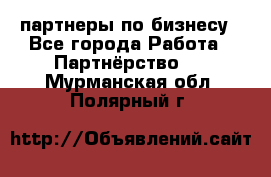 партнеры по бизнесу - Все города Работа » Партнёрство   . Мурманская обл.,Полярный г.